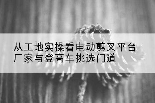 福清电动剪叉升降平台厂家-从工地实操看电动剪叉平台厂家与登高车挑选门道