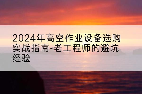 福清高空作业升降机厂家推荐-2024年高空作业设备选购实战指南-老工程师的避坑经验