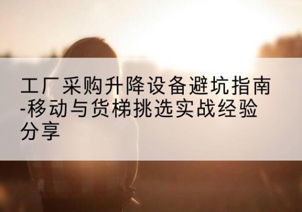 福清移动式升降机怎么选-工厂采购升降设备避坑指南-移动与货梯挑选实战经验分享