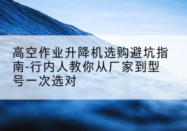 福清升降平台厂家-高空作业升降机选购避坑指南-行内人教你从厂家到型号一次选对