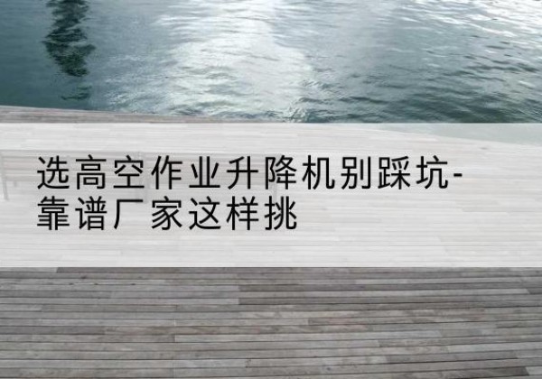 福清剪叉式升降机厂家-选高空作业升降机别踩坑-靠谱厂家这样挑