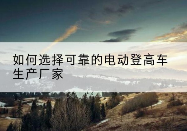 福清电动登高车厂家-如何选择可靠的电动登高车生产厂家