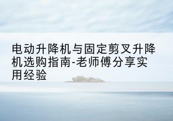 福清电动升降机怎么选-电动升降机与固定剪叉升降机选购指南-老师傅分享实用经验