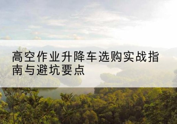 福清升降车怎么选-高空作业升降车选购实战指南与避坑要点