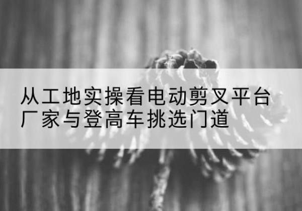 福清电动剪叉升降平台厂家-从工地实操看电动剪叉平台厂家与登高车挑选门道