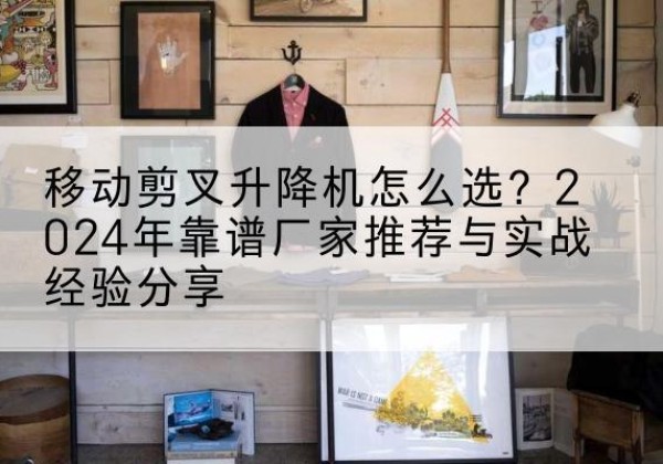 福清升降平台厂家推荐-移动剪叉升降机怎么选？2024年靠谱厂家推荐与实战经验分享