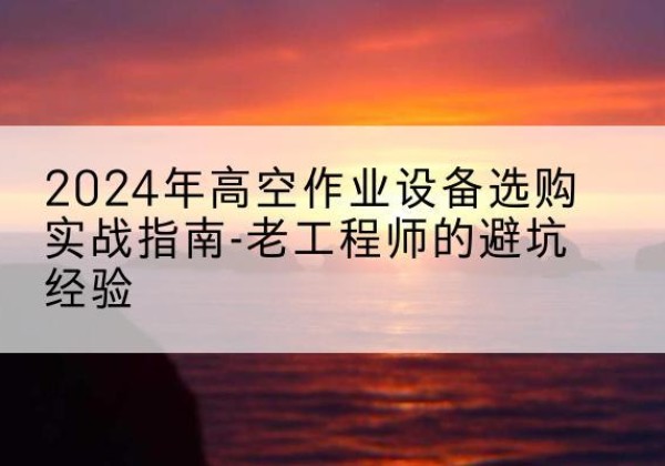 福清高空作业升降机厂家推荐-2024年高空作业设备选购实战指南-老工程师的避坑经验