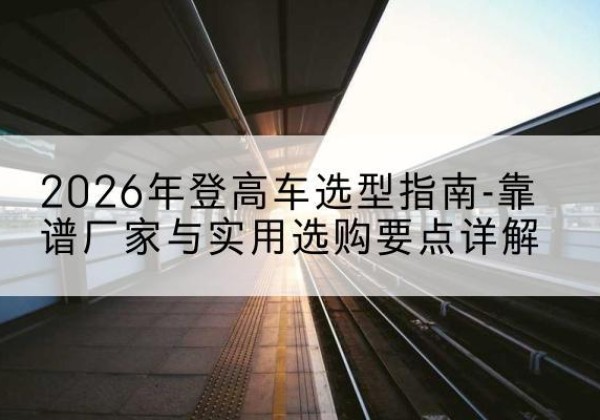 福清登高车厂家推荐-2026年登高车选型指南-靠谱厂家与实用选购要点详解